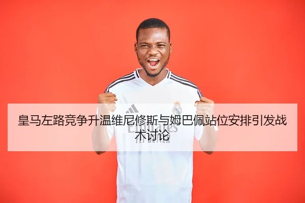 皇马左路竞争升温维尼修斯与姆巴佩站位安排引发战术讨论